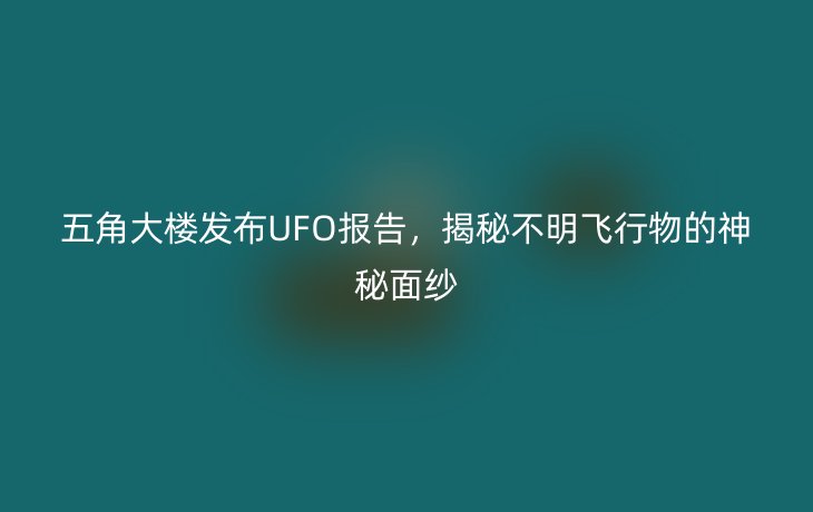 五角大楼发布UFO报告,揭秘不明飞行物的神秘面纱
