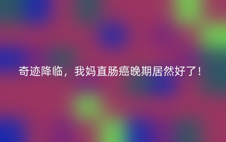 奇迹降临,我妈直肠癌晚期居然好了!