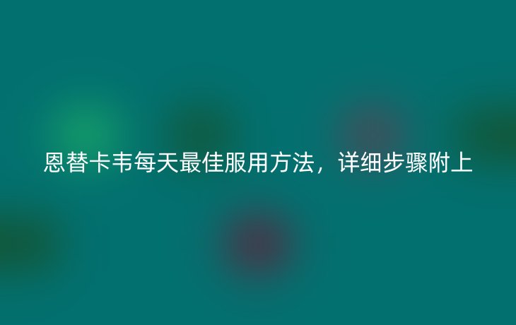 恩替卡韦每天最佳服用方法,详细步骤附上