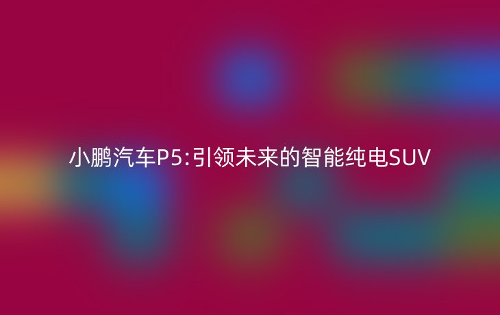 小鹏汽车P5:引领未来的智能纯电SUV