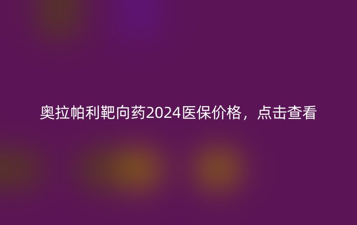 奥拉帕利靶向药2024医保价格,点击查看