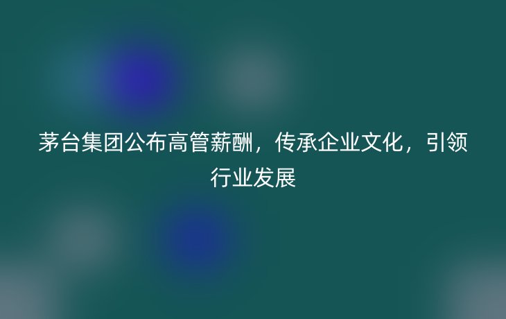 茅台集团公布高管薪酬，传承企业文化，引领行业发展