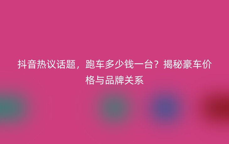 抖音热议话题,跑车多少钱一台?揭秘豪车价格与品牌关系