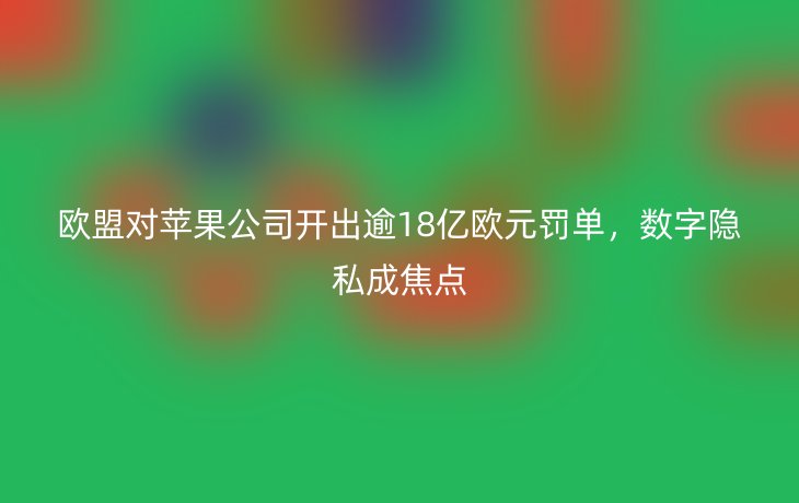 欧盟对苹果公司开出逾18亿欧元罚单,数字隐私成焦点