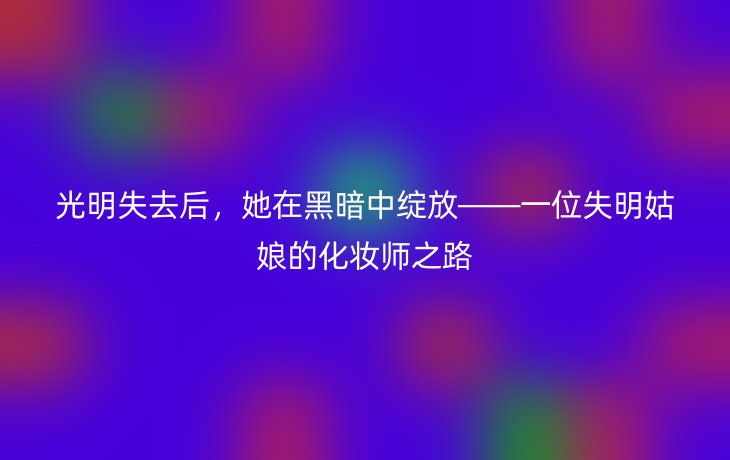光明失去后,她在黑暗中绽放——一位失明姑娘的化妆师之路