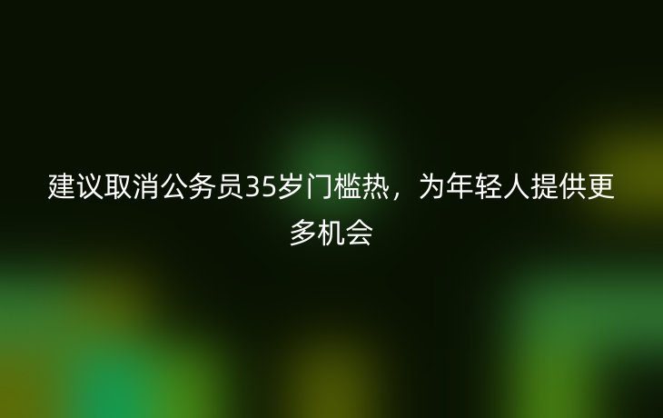 建议取消公务员35岁门槛热,为年轻人提供更多机会