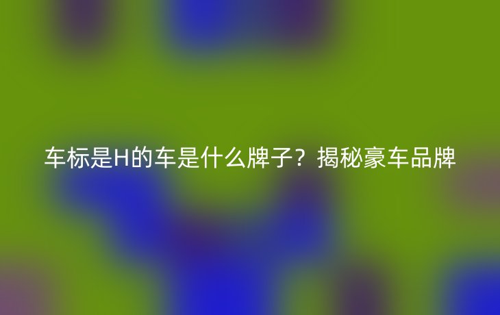车标是H的车是什么牌子？揭秘豪车品牌
