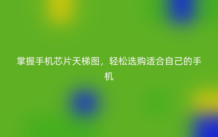 掌握手机芯片天梯图,轻松选购适合自己的手机