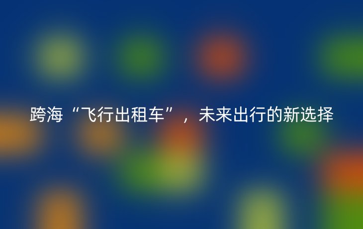 跨海“飞行出租车”，未来出行的新选择