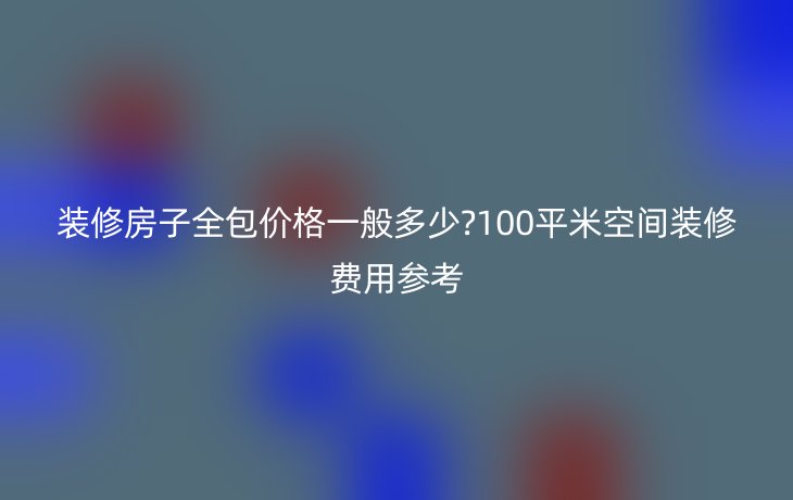 装修房子全包价格一般多少?100平米空间装修费用参考