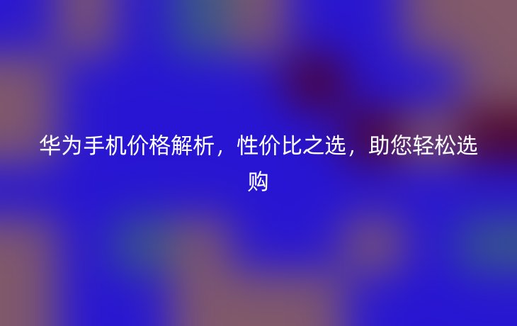 华为手机价格解析,性价比之选,助您轻松选购