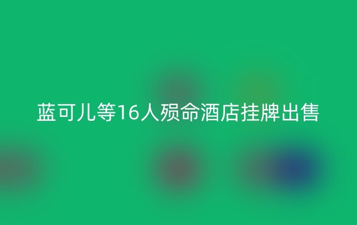 蓝可儿等16人殒命酒店挂牌出售