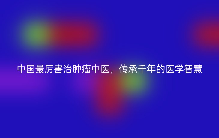 中国最厉害治肿瘤中医,传承千年的医学智慧