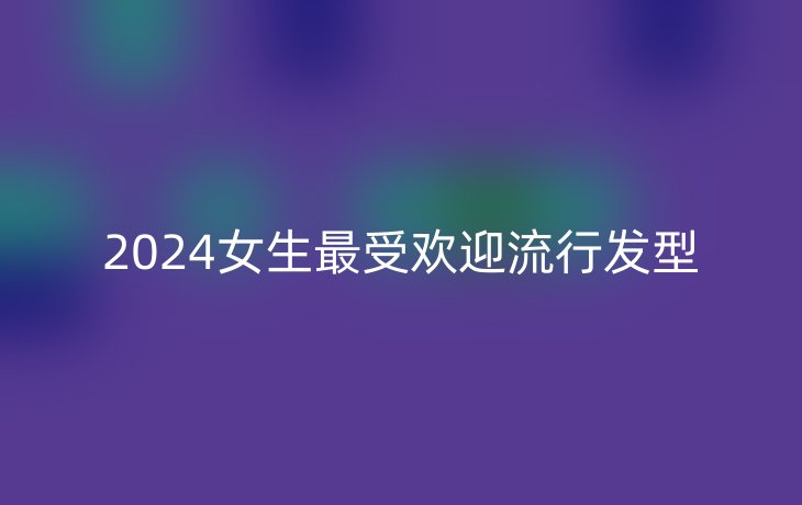 2024女生最受欢迎流行发型