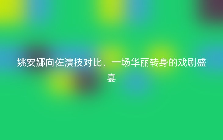 姚安娜向佐演技对比,一场华丽转身的戏剧盛宴