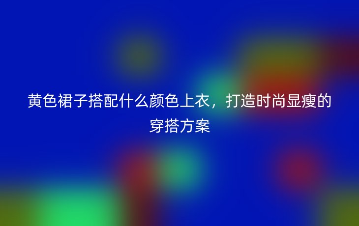 黄色裙子搭配什么颜色上衣,打造时尚显瘦的穿搭方案
