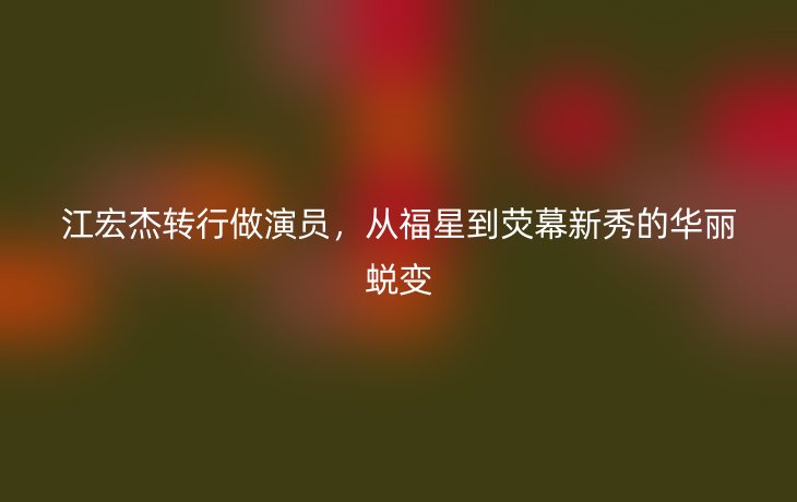江宏杰转行做演员,从福星到荧幕新秀的华丽蜕变