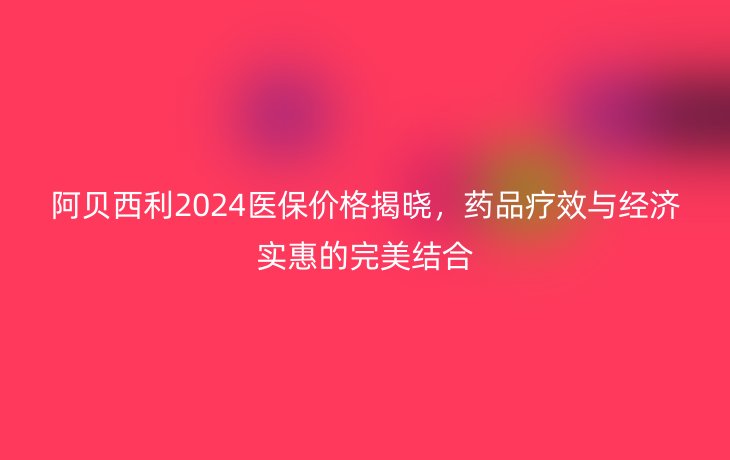 阿贝西利2024医保价格揭晓,药品疗效与经济实惠的完美结合