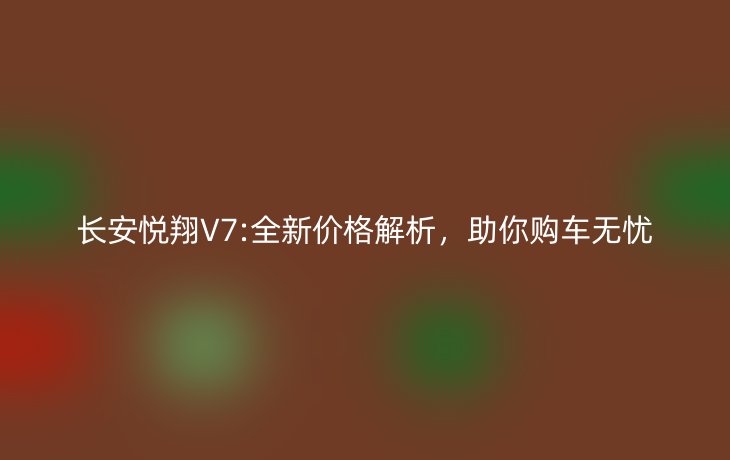 长安悦翔V7:全新价格解析，助你购车无忧