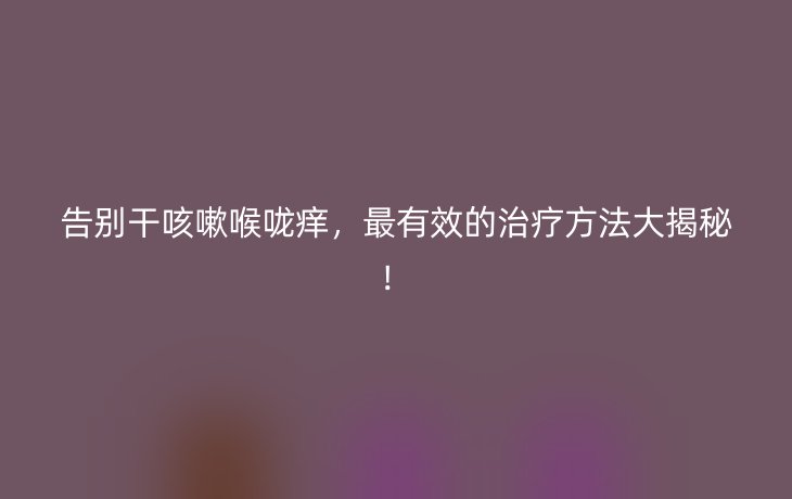 告别干咳嗽喉咙痒,最有效的治疗方法大揭秘!