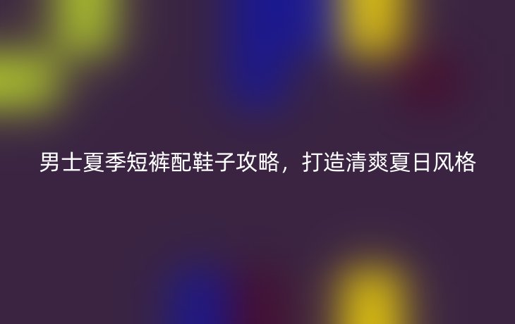 男士夏季短裤配鞋子攻略,打造清爽夏日风格