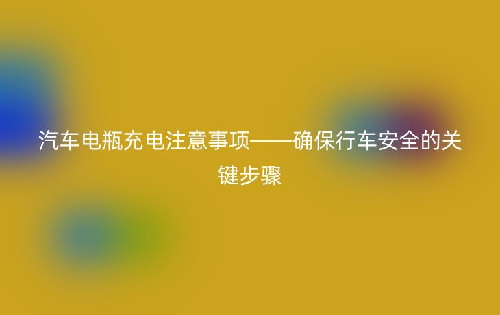 汽车电瓶充电注意事项——确保行车安全的关键步骤