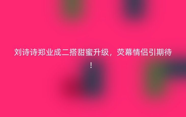 刘诗诗郑业成二搭甜蜜升级,荧幕情侣引期待!