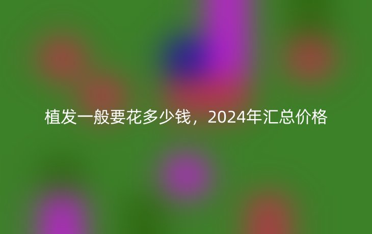 植发一般要花多少钱,2024年汇总价格