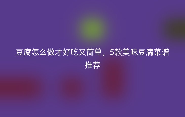 豆腐怎么做才好吃又简单,5款美味豆腐菜谱推荐