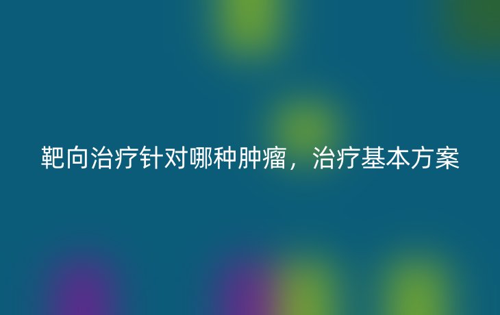 靶向治疗针对哪种肿瘤,治疗基本方案