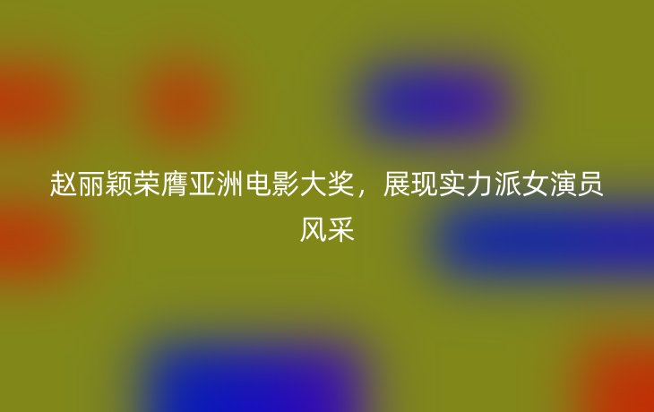 赵丽颖荣膺亚洲电影大奖,展现实力派女演员风采