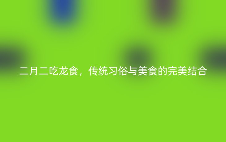 二月二吃龙食,传统习俗与美食的完美结合