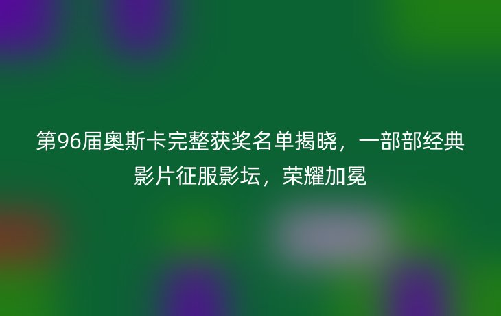第96届奥斯卡完整获奖名单揭晓,一部部经典影片征服影坛,荣耀加冕