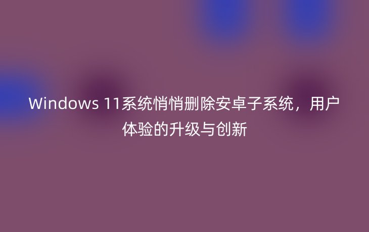 Windows 11系统悄悄删除安卓子系统,用户体验的升级与创新