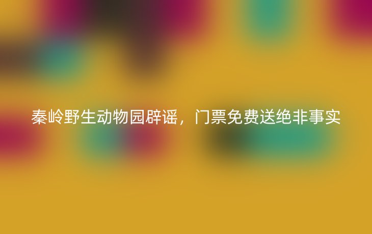 秦岭野生动物园辟谣，门票免费送绝非事实