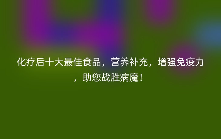 化疗后十大最佳食品,营养补充,增强免疫力,助您战胜病魔!