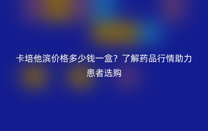 卡培他滨价格多少钱一盒?了解药品行情助力患者选购
