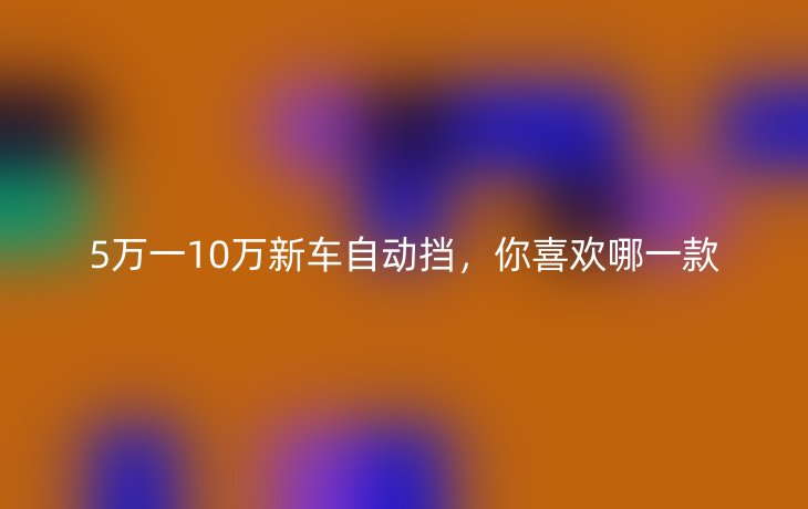 5万一10万新车自动挡，你喜欢哪一款
