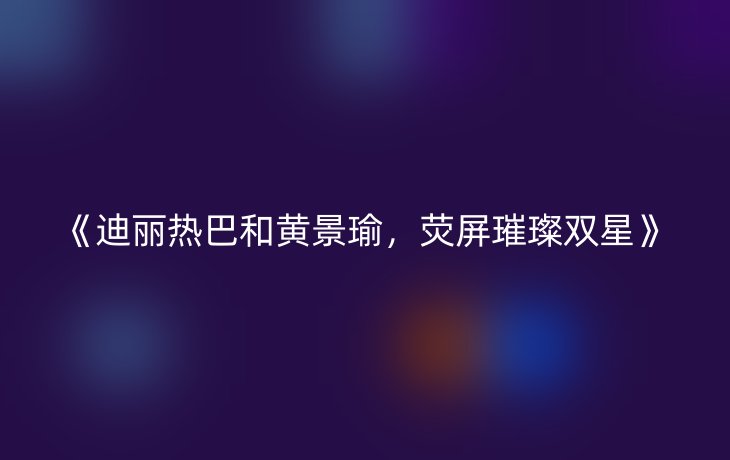 《迪丽热巴和黄景瑜,荧屏璀璨双星》