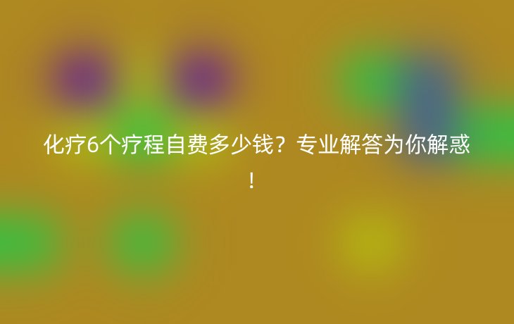 化疗6个疗程自费多少钱?专业解答为你解惑!
