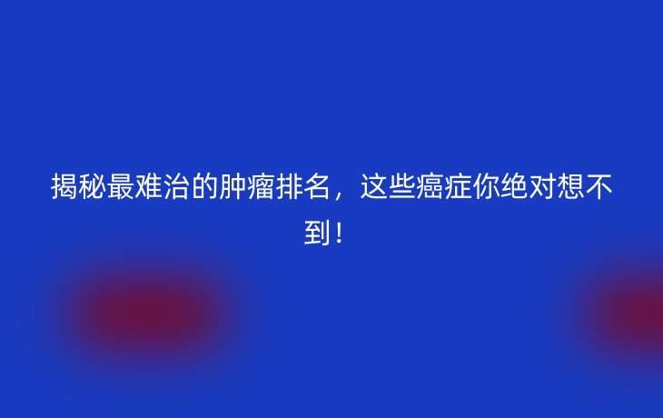 揭秘最难治的肿瘤排名,这些癌症你绝对想不到!