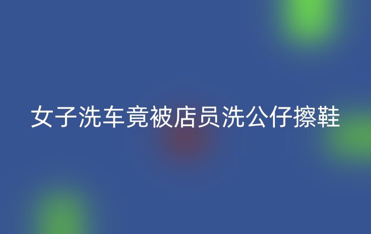 女子洗车竟被店员洗公仔擦鞋