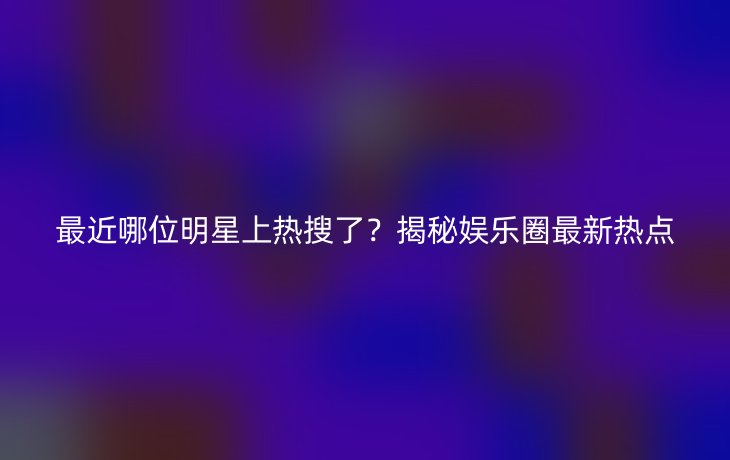 最近哪位明星上热搜了?揭秘娱乐圈最新热点