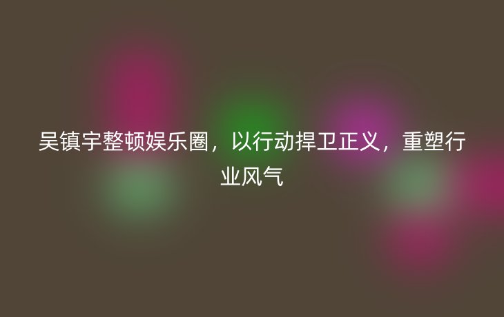 吴镇宇整顿娱乐圈,以行动捍卫正义,重塑行业风气