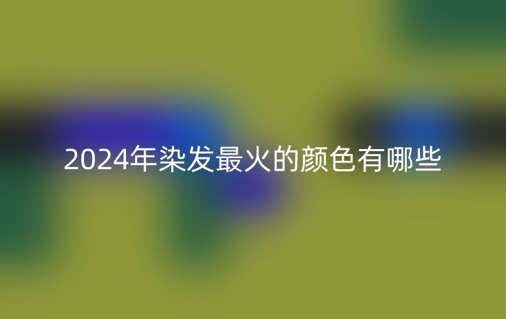 2024年染发最火的颜色有哪些