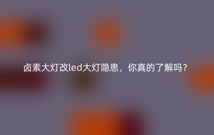 卤素大灯改led大灯隐患，你真的了解吗？