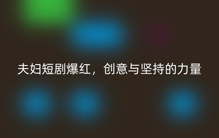 夫妇短剧爆红,创意与坚持的力量