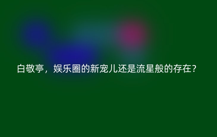 白敬亭，娱乐圈的新宠儿还是流星般的存在？