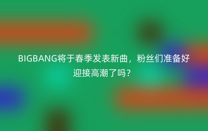 BIGBANG将于春季发表新曲,粉丝们准备好迎接高潮了吗?