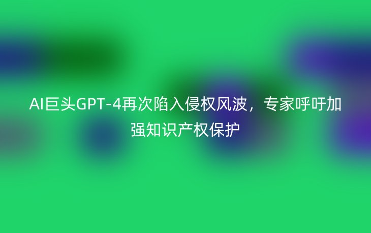 AI巨头GPT-4再次陷入侵权风波,专家呼吁加强知识产权保护